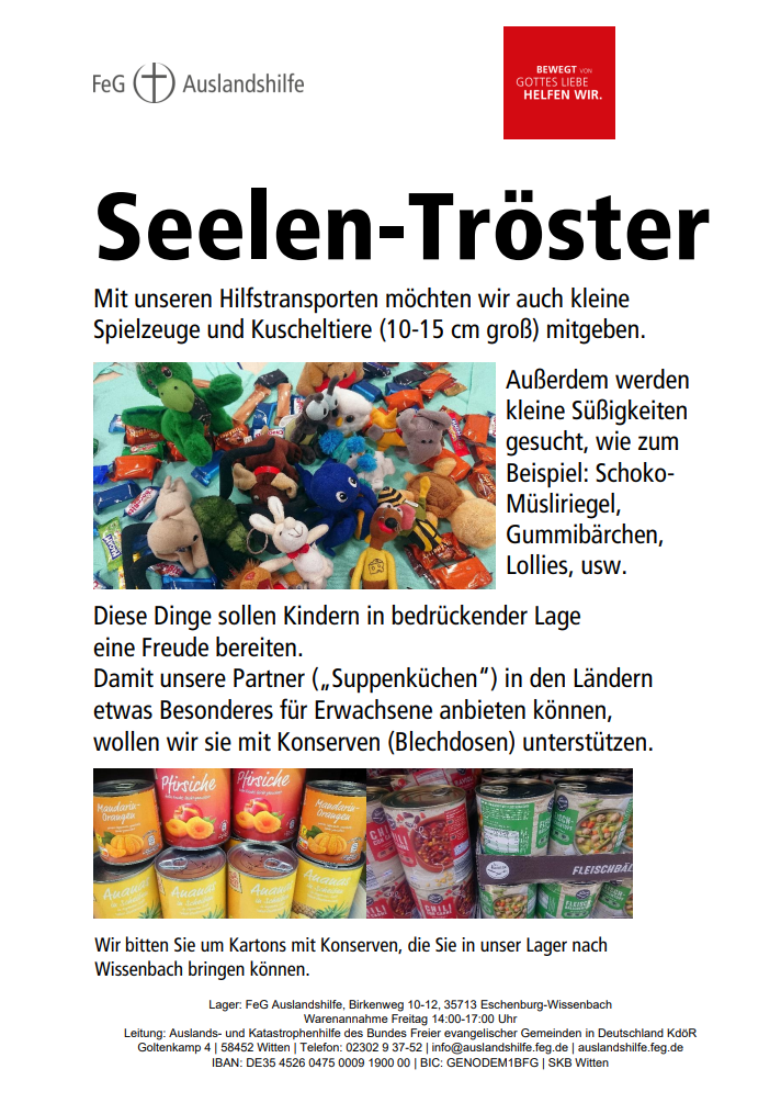 "Seelen-Tröster"
Mit unseren Hilfstransporten möchten wir auch kleine 
Spielzeuge und Kuscheltiere (10-15 cm groß) mitgeben. 
Außerdem werden 
kleine Süßigkeiten 
gesucht, wie zum 
Beispiel: Schoko- /Müsliriegel, 
Gummibärchen, 
Lollies, usw. 
Diese Dinge sollen Kindern in bedrückender Lage 
eine Freude bereiten. 
Damit unsere Partner („Suppenküchen“) in den Ländern 
etwas Besonderes für Erwachsene anbieten können, 
wollen wir sie mit Konserven (Blechdosen) unterstützen.