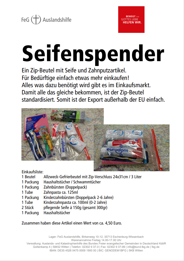 "Seifenspender"
Ein Zip-Beutel mit Seife und Zahnputzartikel.
Für Bedürftige einfach etwas mehr einkaufen!
Alles was dazu benötigt wird gibt es im Einkaufsmarkt.
Damit alle das gleiche bekommen, ist der Zip-Beutel 
standardisiert. Somit ist der Export außerhalb der EU einfach.

Einkaufsliste:
1 Beutel Allzweck-Gefrierbeutel mit Zip-Verschluss 24x31cm / 3 Liter
1 Packung Haushaltstücher / Schwammtücher
1 Packung Zahnbürsten (Doppelpack)
1 Tube Zahnpasta ca. 125ml
1 Packung Kinderzahnbürsten (Doppelpack 2-6 Jahre)
1 Tube Kinderzahnpasta ca. 100ml (0-2 Jahre)
2 Stück pflegende Seife á 150g (gesamt 300gr)
Zusammen haben diese Artikel einen Wert von ca. 4,50 Euro